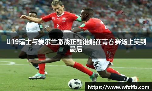 U19瑞士与爱尔兰激战正酣谁能在青春赛场上笑到最后