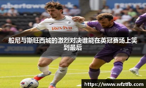 般尼与斯旺西城的激烈对决谁能在英冠赛场上笑到最后