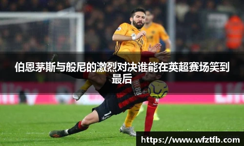 伯恩茅斯与般尼的激烈对决谁能在英超赛场笑到最后